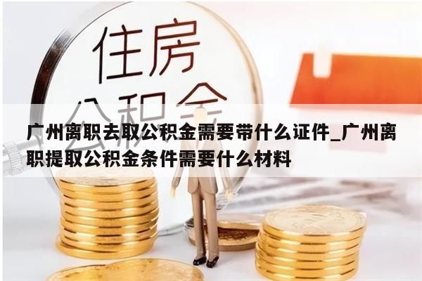 广州离职去取公积金需要带什么证件_广州离职提取公积金条件需要什么材料